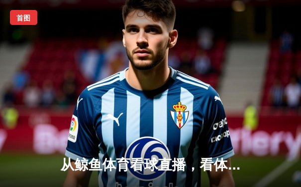从鲸鱼体育看球直播，看体育资讯网的深度变革与价值重塑