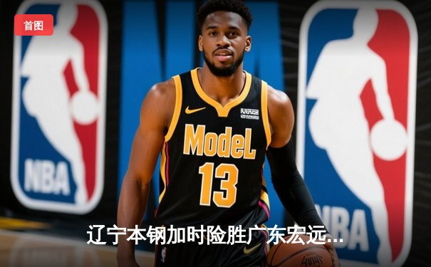 辽宁本钢加时险胜广东宏远，赵继伟33+8+5导演惊天逆转