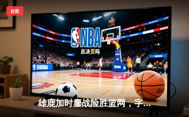 雄鹿加时鏖战险胜篮网，字母哥43分主宰关键战役